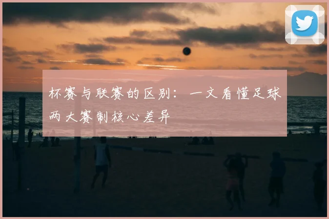 杯赛与联赛的区别：一文看懂足球两大赛制核心差异