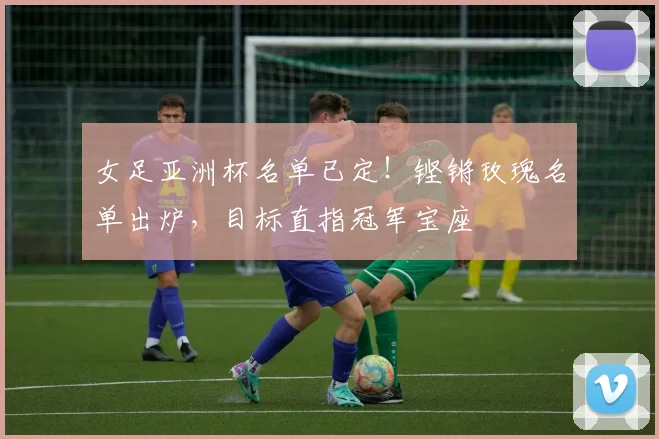女足亚洲杯名单已定！铿锵玫瑰名单出炉，目标直指冠军宝座