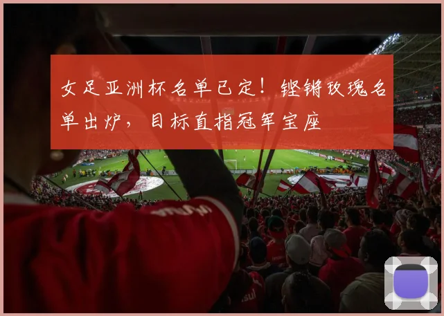 女足亚洲杯名单已定！铿锵玫瑰名单出炉，目标直指冠军宝座